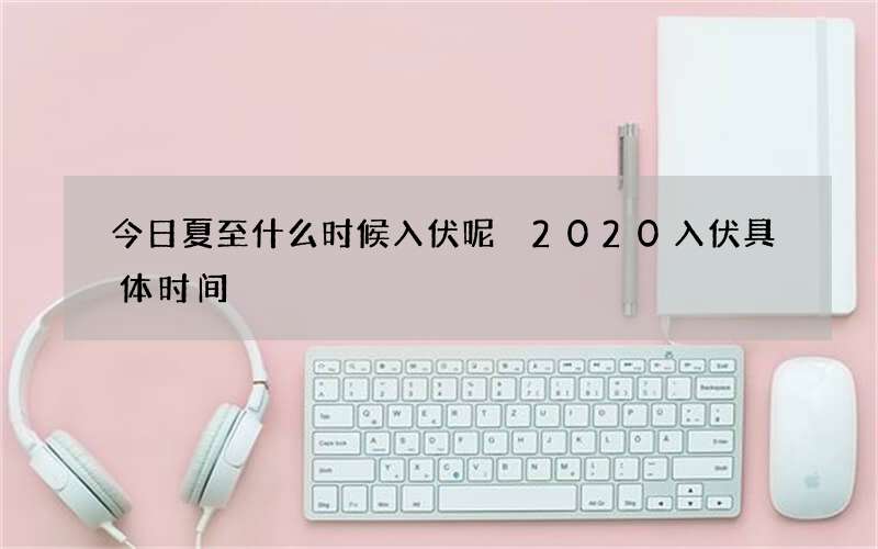 今日夏至什么时候入伏呢 2020入伏具体时间